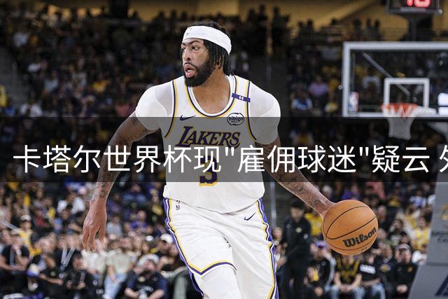 卡塔尔世界杯现"雇佣球迷"疑云 外籍劳工10美元日薪撑场面