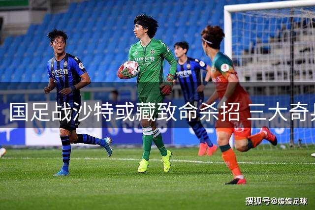 国足战沙特或藏致命杀招 三大奇兵暗藏玄机