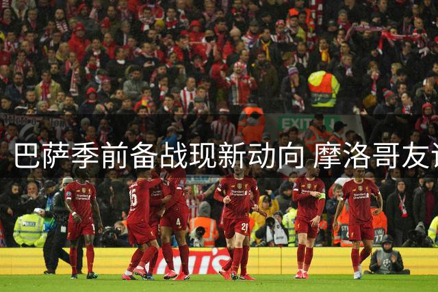 巴萨季前备战现新动向 摩洛哥友谊赛计划浮出水面