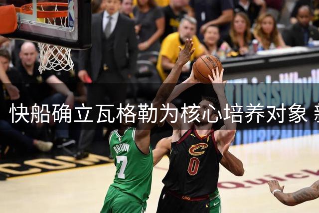 快船确立瓦格勒为核心培养对象 新秀赛季将获无限开火权