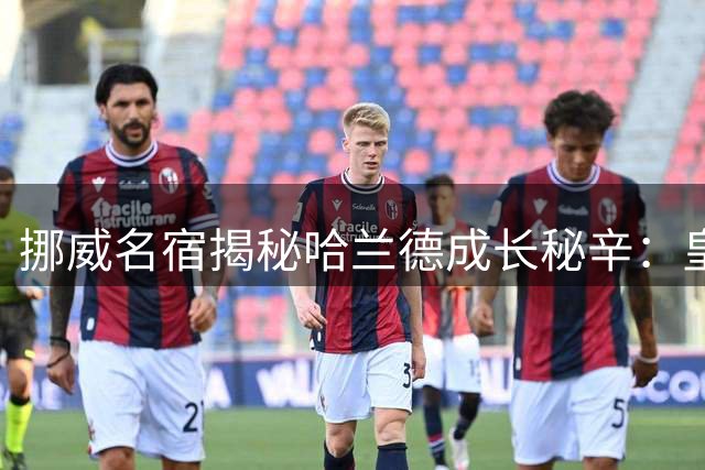 挪威名宿揭秘哈兰德成长秘辛：皇马才是他终极归宿