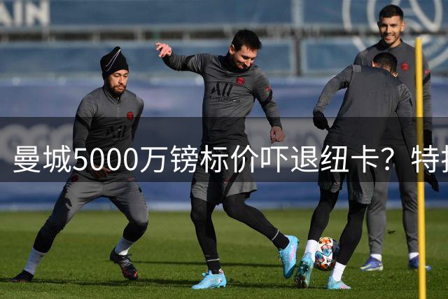 曼城5000万镑标价吓退纽卡？特拉福德转会谈判陷入僵局