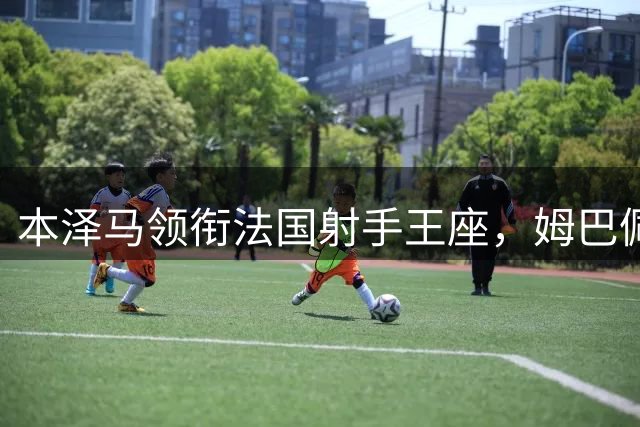 本泽马领衔法国射手王座，姆巴佩紧追其后创历史