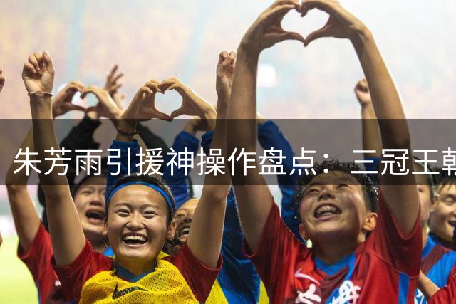 朱芳雨引援神操作盘点：三冠王朝奠基人为何黯然离场？