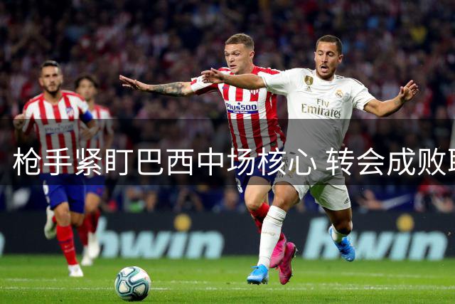 枪手紧盯巴西中场核心 转会成败取决于纽卡要价
