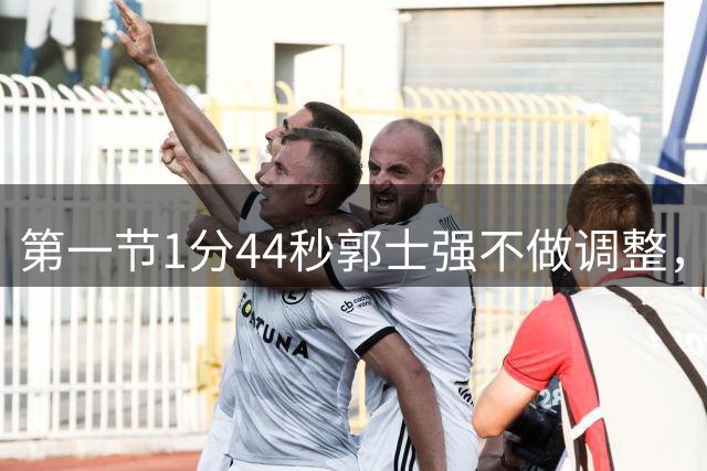 第一节1分44秒郭士强不做调整，杨瀚森防守被打穿