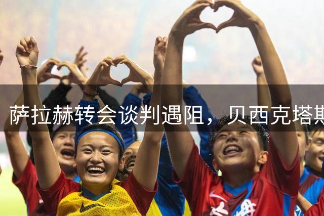 萨拉赫转会谈判遇阻，贝西克塔斯因佣金争议暂停交易