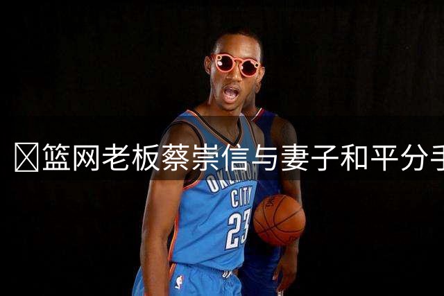💥篮网老板蔡崇信与妻子和平分手 结束近30年婚姻！