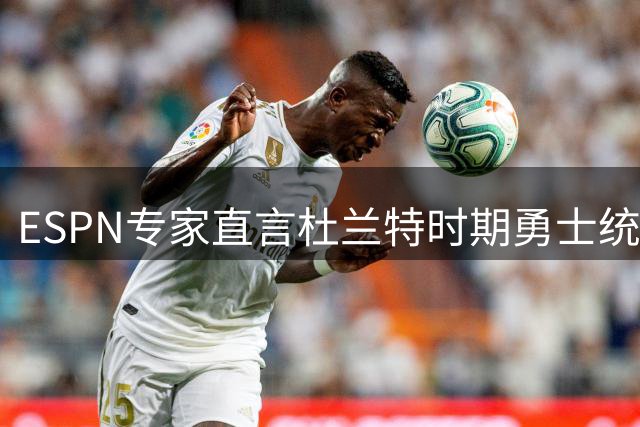 ESPN专家直言杜兰特时期勇士统治力超群 费城新阵容难撼东部格局