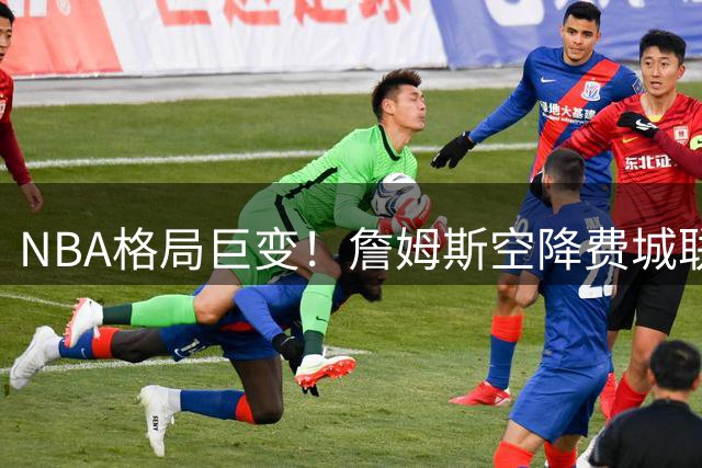 NBA格局巨变！詹姆斯空降费城联手恩比德，2年800万合约引热议
